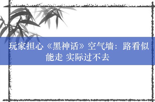  玩家担心《黑神话》空气墙：路看似能走 实际过不去