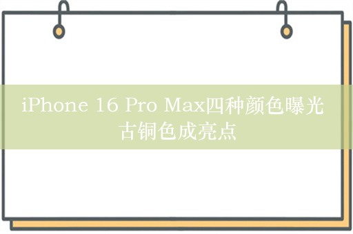 iPhone 16 Pro Max四种颜色曝光 古铜色成亮点