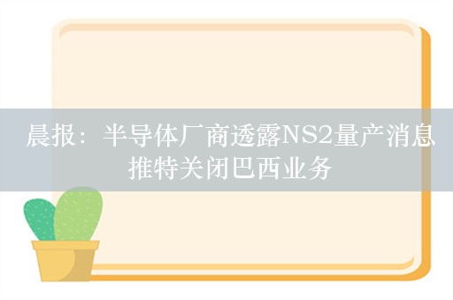  晨报：半导体厂商透露NS2量产消息 推特关闭巴西业务