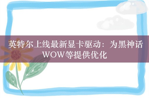  英特尔上线最新显卡驱动：为黑神话WOW等提供优化