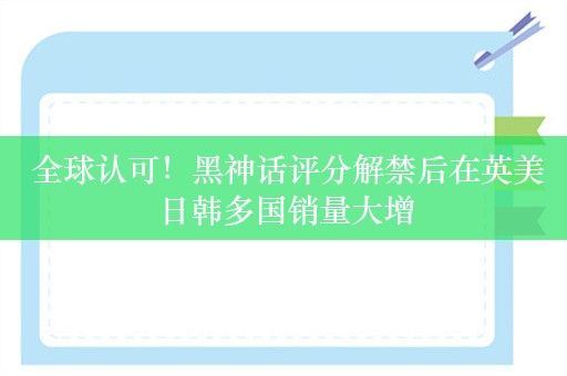  全球认可！黑神话评分解禁后在英美日韩多国销量大增