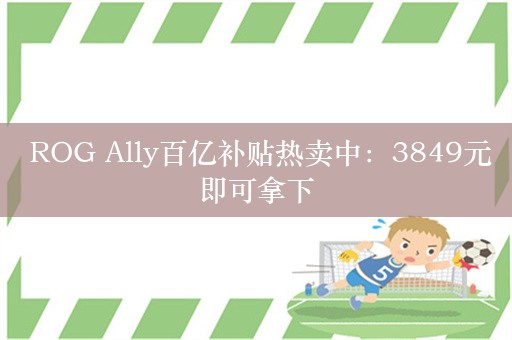  ROG Ally百亿补贴热卖中：3849元即可拿下