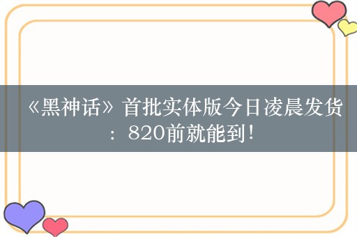  《黑神话》首批实体版今日凌晨发货：820前就能到！