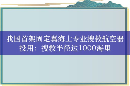 我国首架固定翼海上专业搜救航空器投用：搜救半径达1000海里