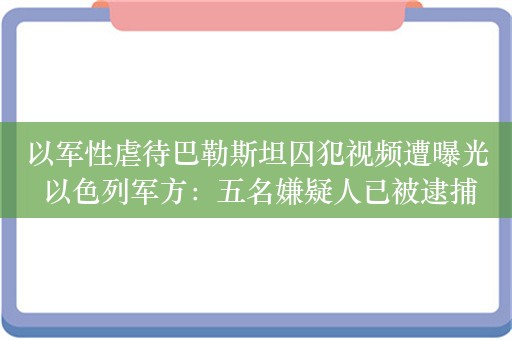 以军性虐待巴勒斯坦囚犯视频遭曝光 以色列军方：五名嫌疑人已被逮捕