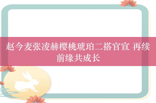 赵今麦张凌赫樱桃琥珀二搭官宣 再续前缘共成长