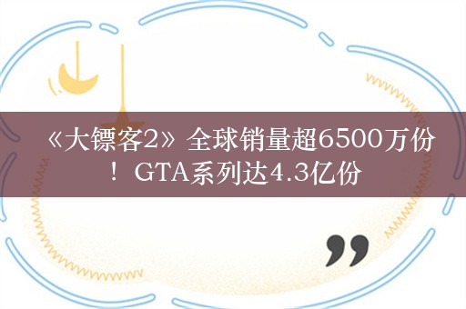  《大镖客2》全球销量超6500万份！GTA系列达4.3亿份