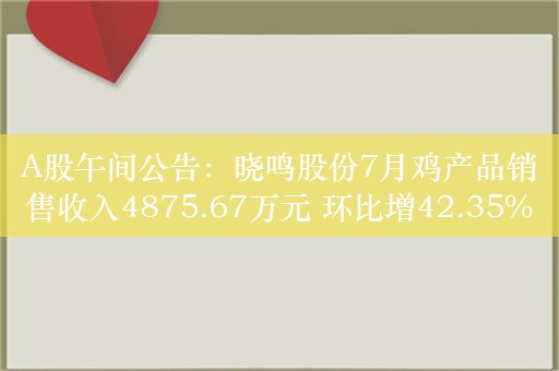 A股午间公告：晓鸣股份7月鸡产品销售收入4875.67万元 环比增42.35%