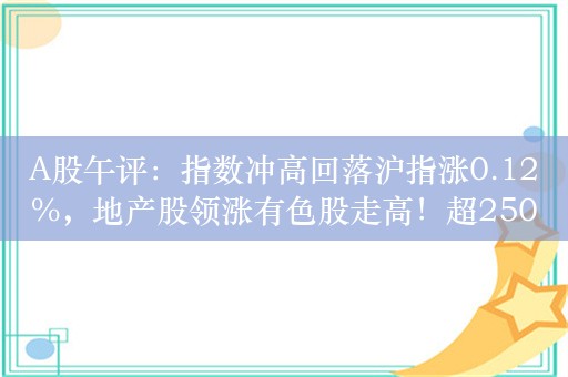 A股午评：指数冲高回落沪指涨0.12%，地产股领涨有色股走高！超2500股上涨，成交3652亿缩量601亿；机构解读