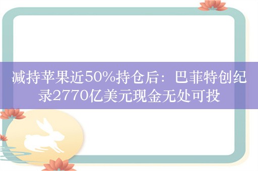 减持苹果近50%持仓后：巴菲特创纪录2770亿美元现金无处可投