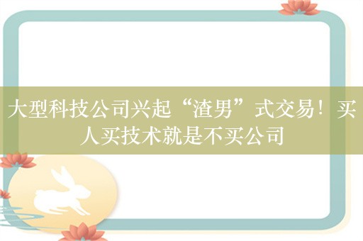 大型科技公司兴起“渣男”式交易！买人买技术就是不买公司