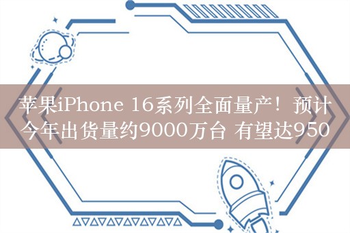 苹果iPhone 16系列全面量产！预计今年出货量约9000万台 有望达9500万台