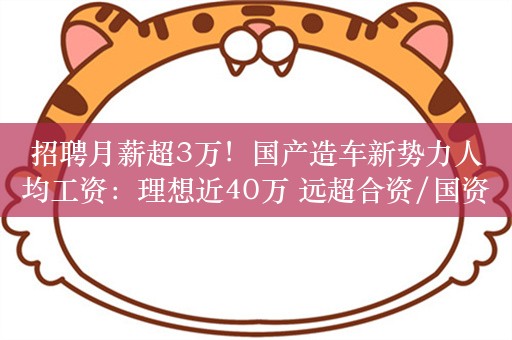 招聘月薪超3万！国产造车新势力人均工资：理想近40万 远超合资/国资车企