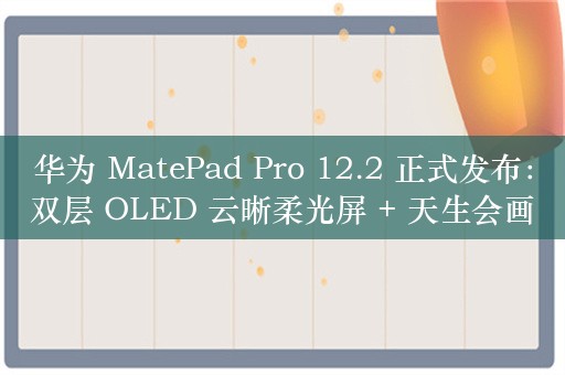 华为 MatePad Pro 12.2 正式发布：双层 OLED 云晰柔光屏 + 天生会画 App 造就极致创作体验