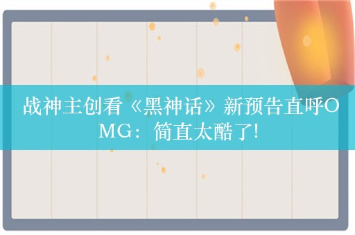  战神主创看《黑神话》新预告直呼OMG：简直太酷了!