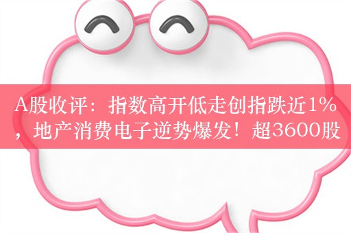 A股收评：指数高开低走创指跌近1%，地产消费电子逆势爆发！超3600股下跌，成交5631亿创近2年新低；机构解读