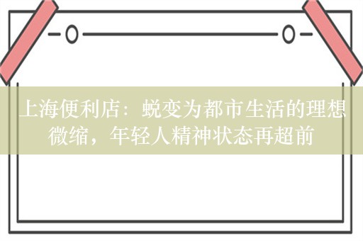 上海便利店：蜕变为都市生活的理想微缩，年轻人精神状态再超前