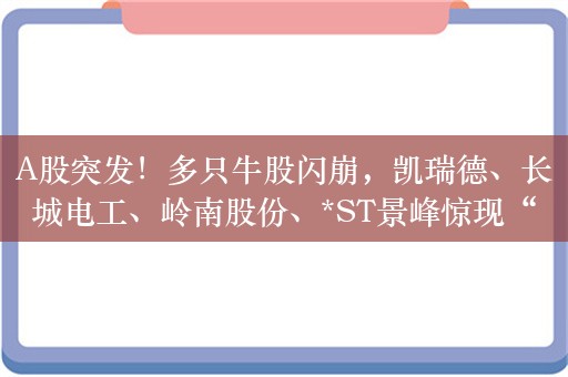 A股突发！多只牛股闪崩，凯瑞德、长城电工、岭南股份、*ST景峰惊现“天地板”！余承东又带动一批涨停