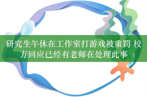 研究生午休在工作室打游戏被重罚 校方回应已经有老师在处理此事