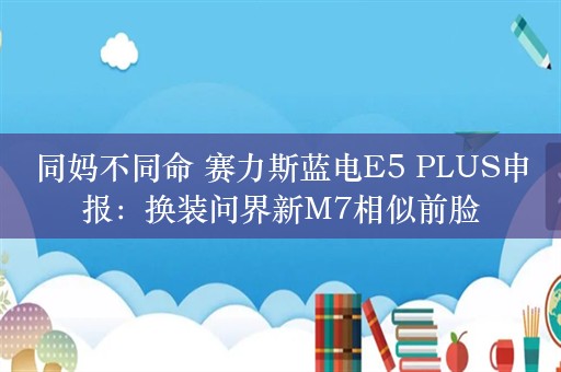 同妈不同命 赛力斯蓝电E5 PLUS申报：换装问界新M7相似前脸