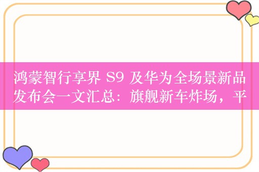 鸿蒙智行享界 S9 及华为全场景新品发布会一文汇总：旗舰新车炸场，平板耳机智慧屏亮相