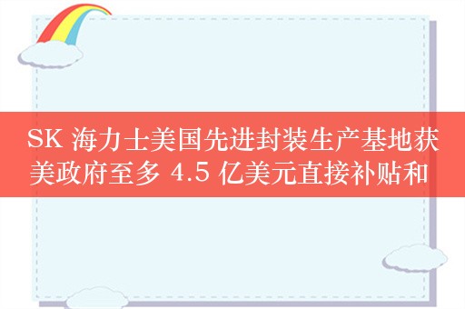 SK 海力士美国先进封装生产基地获美政府至多 4.5 亿美元直接补贴和 5 亿美元贷款