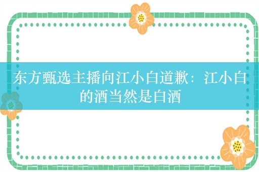 东方甄选主播向江小白道歉：江小白的酒当然是白酒