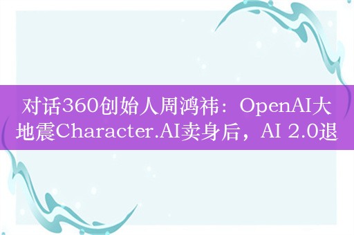 对话360创始人周鸿祎：OpenAI大地震Character.AI卖身后，AI 2.0退潮了？