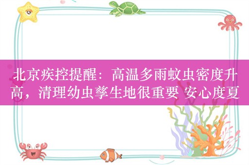 北京疾控提醒：高温多雨蚊虫密度升高，清理幼虫孳生地很重要 安心度夏防蚊必备指南