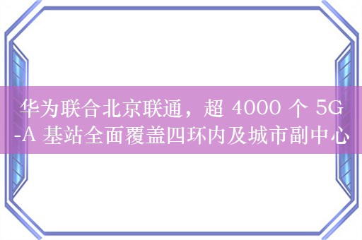 华为联合北京联通，超 4000 个 5G-A 基站全面覆盖四环内及城市副中心等核心区域