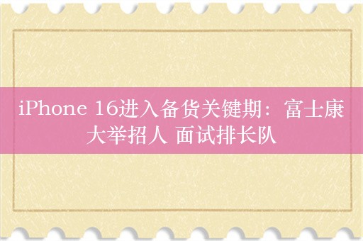 iPhone 16进入备货关键期：富士康大举招人 面试排长队