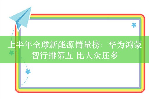 上半年全球新能源销量榜：华为鸿蒙智行排第五 比大众还多