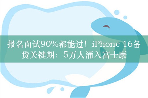 报名面试90%都能过！iPhone 16备货关键期：5万人涌入富士康