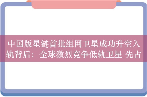 中国版星链首批组网卫星成功升空入轨背后：全球激烈竞争低轨卫星 先占永得