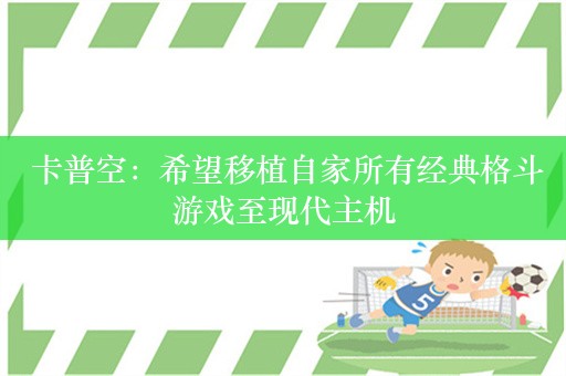  卡普空：希望移植自家所有经典格斗游戏至现代主机