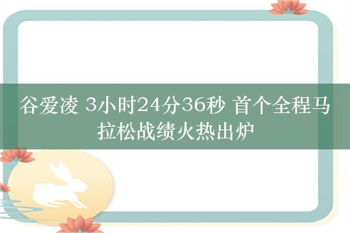 谷爱凌 3小时24分36秒 首个全程马拉松战绩火热出炉