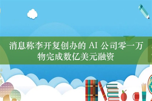 消息称李开复创办的 AI 公司零一万物完成数亿美元融资