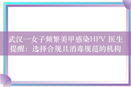 武汉一女子频繁美甲感染HPV 医生提醒：选择合规且消毒规范的机构