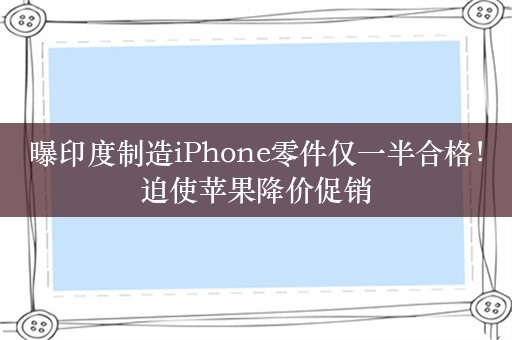 曝印度制造iPhone零件仅一半合格！迫使苹果降价促销