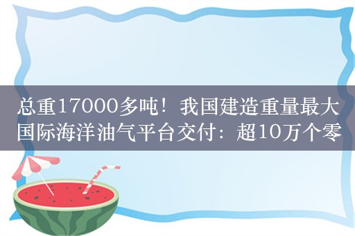 总重17000多吨！我国建造重量最大国际海洋油气平台交付：超10万个零部件