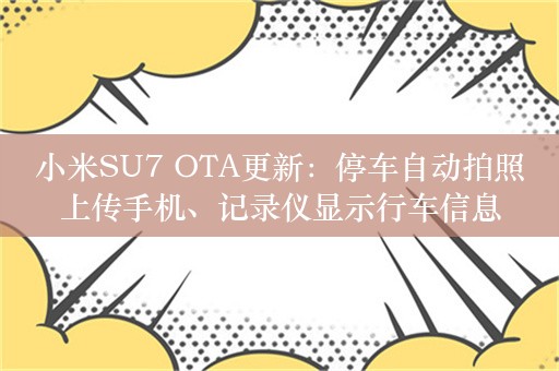 小米SU7 OTA更新：停车自动拍照上传手机、记录仪显示行车信息