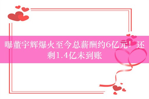 曝董宇辉爆火至今总薪酬约6亿元！还剩1.4亿未到账