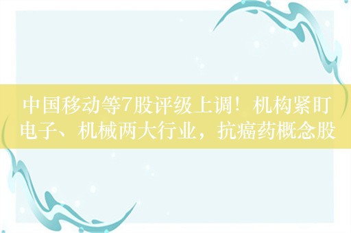 中国移动等7股评级上调！机构紧盯电子、机械两大行业，抗癌药概念股也火了，百济神州超130家机构调研