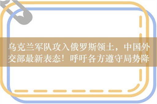 乌克兰军队攻入俄罗斯领土，中国外交部最新表态！呼吁各方遵守局势降温“三原则”