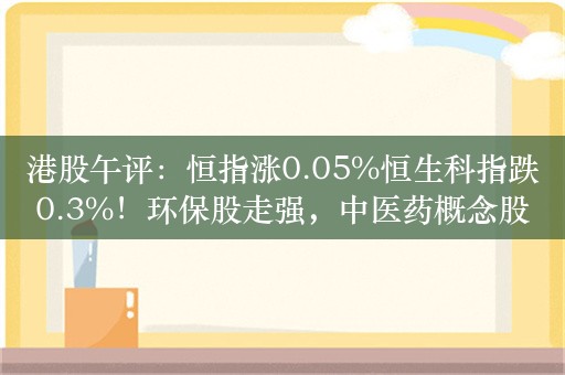 港股午评：恒指涨0.05%恒生科指跌0.3%！环保股走强，中医药概念股领涨，中国中药涨6%，内房股世茂集团跌6%