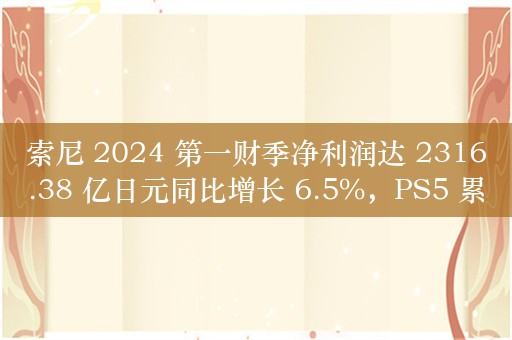 索尼 2024 第一财季净利润达 2316.38 亿日元同比增长 6.5%，PS5 累计销量达 6100 万台