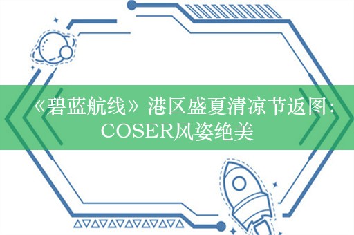  《碧蓝航线》港区盛夏清凉节返图：COSER风姿绝美