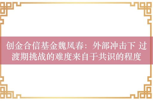 创金合信基金魏凤春：外部冲击下 过渡期挑战的难度来自于共识的程度