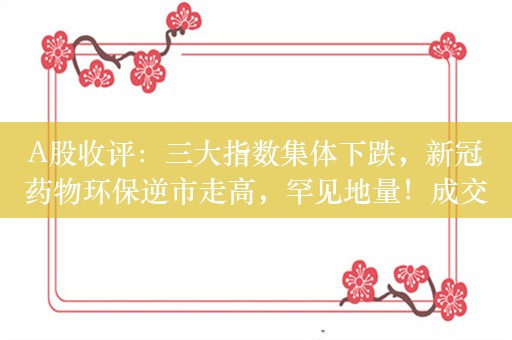 A股收评：三大指数集体下跌，新冠药物环保逆市走高，罕见地量！成交额不足5000亿创4年多新低，超3600股下跌