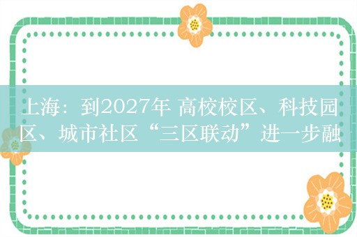 上海：到2027年 高校校区、科技园区、城市社区“三区联动”进一步融合发展